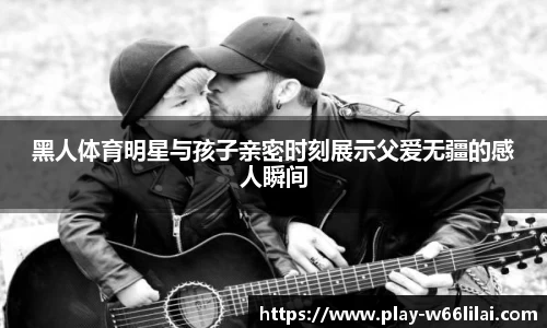 黑人体育明星与孩子亲密时刻展示父爱无疆的感人瞬间
