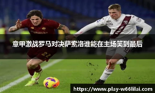 意甲激战罗马对决萨索洛谁能在主场笑到最后