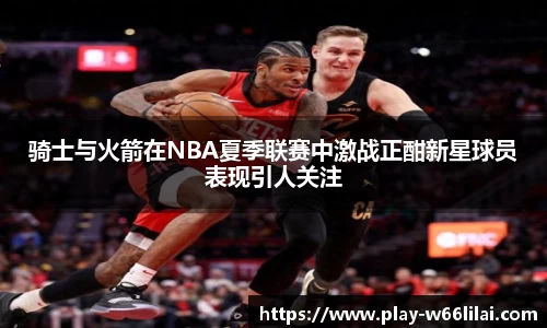 骑士与火箭在NBA夏季联赛中激战正酣新星球员表现引人关注