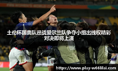土伦杯国奥队迎战爱尔兰队争夺小组出线权精彩对决即将上演