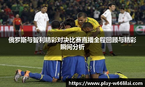俄罗斯与智利精彩对决比赛直播全程回顾与精彩瞬间分析
