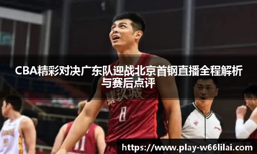CBA精彩对决广东队迎战北京首钢直播全程解析与赛后点评