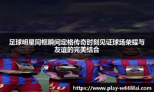 足球明星同框瞬间定格传奇时刻见证球场荣耀与友谊的完美结合