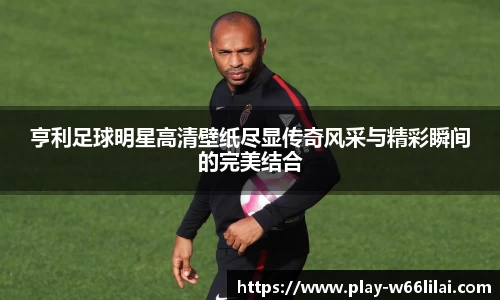 亨利足球明星高清壁纸尽显传奇风采与精彩瞬间的完美结合